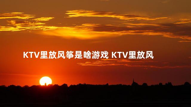 KTV里放风筝是啥游戏 KTV里放风筝是什么游戏